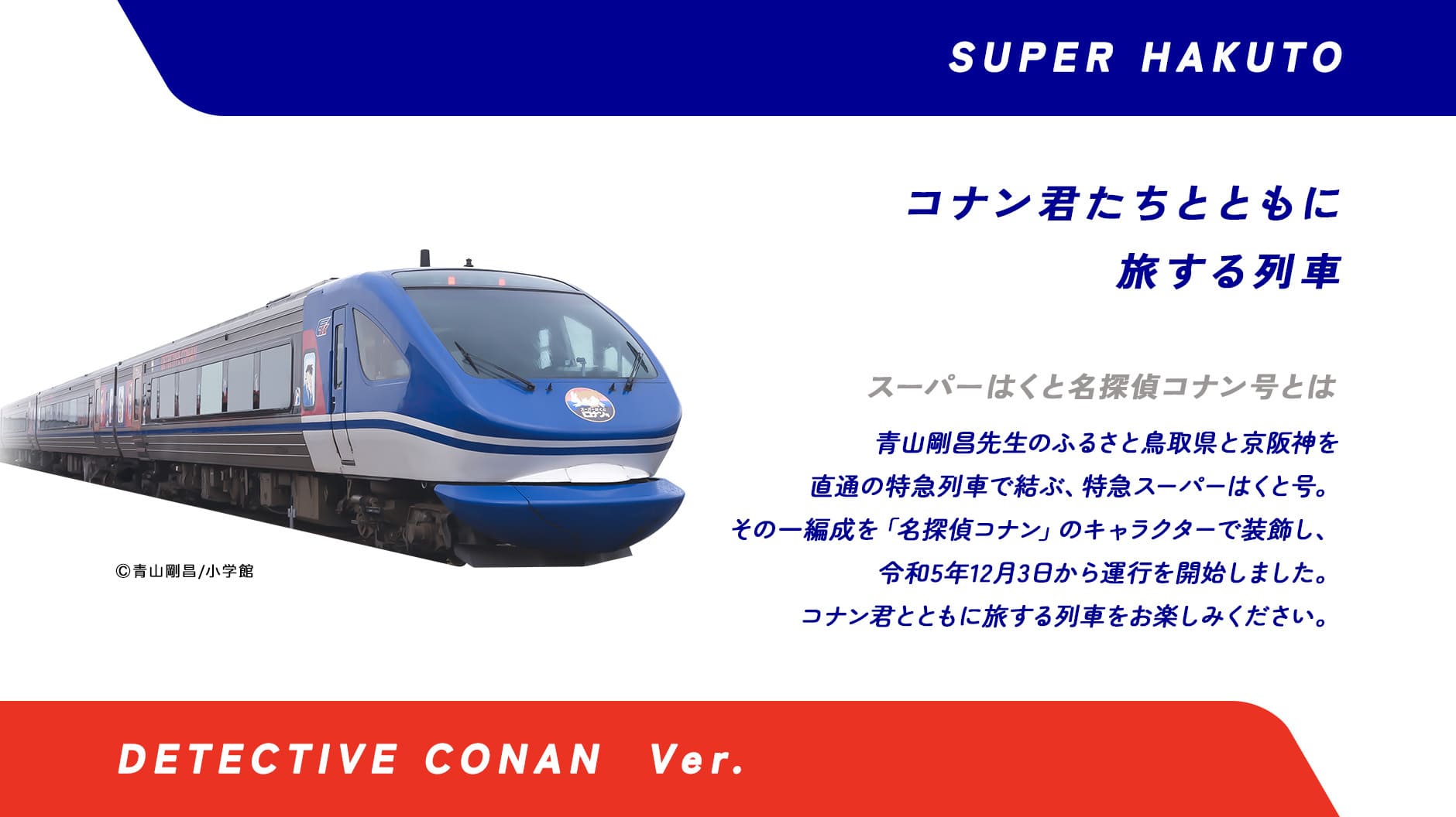 スーパーはくと名探偵コナン号とは青山剛昌先生のふるさと鳥取県と京阪神を直通の特急列車で結ぶ特急スーパーはくと号。その一編成を「名探偵コナン」のキャラクターで装飾し、令和5年12月3日から運行を開始します。コナン君とともに旅する列車をお楽しみください。
