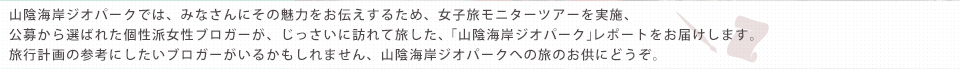 山陰海岸ジオパークでは、みなさまに広くその魅力をお伝えするため、女子旅モニターツアーを実施しました。公募から選ばれた、個性派女性ブロガーの面々が、じっさいに訪れて旅した「山陰海岸ジオパーク」レポートをお届けします。あなたの旅行計画の参考になるブロガーがいるかもしれません…山陰海岸ジオパークへの旅のお供にどうぞ。