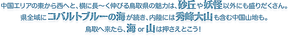 中国エリアの東から西へと、横に長～く伸びる鳥取県の魅力は、砂丘や妖怪以外にも盛りだくさん。県全域にコバルトブルーの海が続き、内陸には秀峰大山も含む中国山地も。鳥取へ来たら、海or山は押さえとこう！